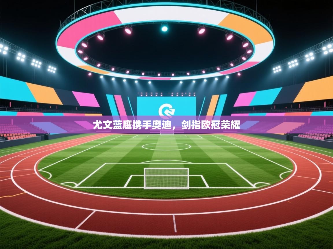 尤文蓝鹰携手奥迪,剑指欧冠荣耀 第2张